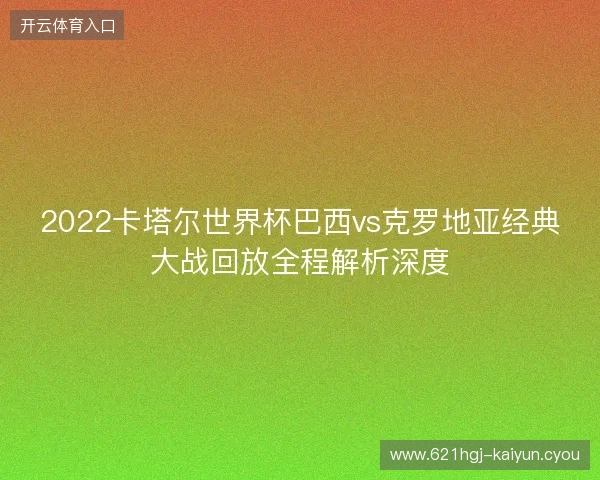 2022卡塔尔世界杯巴西vs克罗地亚经典大战回放全程解析深度