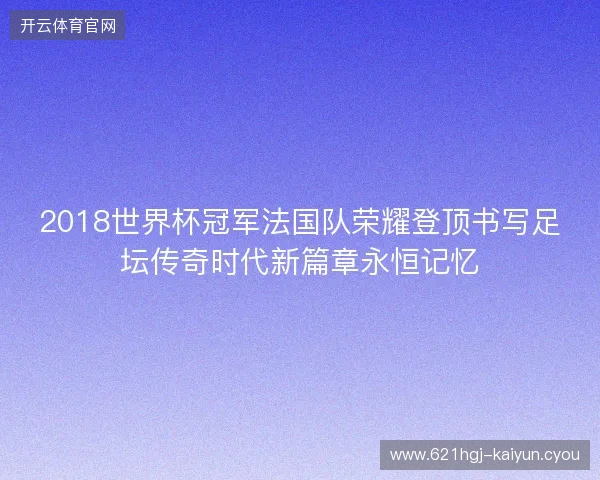 2018世界杯冠军法国队荣耀登顶书写足坛传奇时代新篇章永恒记忆